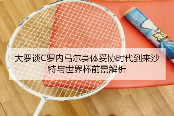 大罗谈C罗内马尔身体妥协时代到来沙特与世界杯前景解析