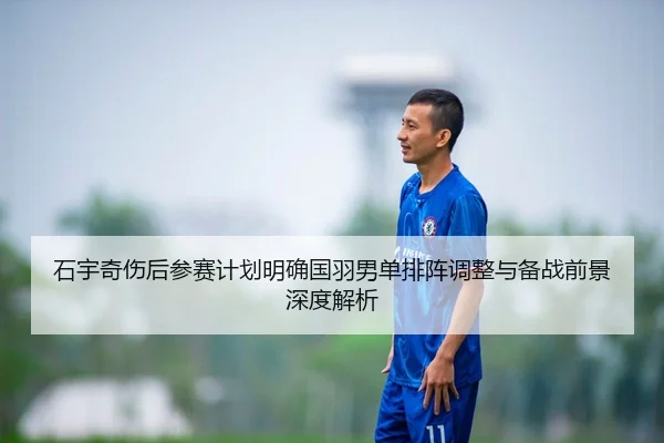 石宇奇伤后参赛计划明确国羽男单排阵调整与备战前景深度解析